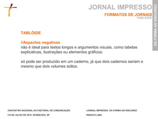 JORNAL IMPRESSO




                                                                                                  DA FORMA AO DISCURSO
                                                                 FORMATOS DE JORNAIS
                                                                                       TABLÓIDE



           TABLÓIDE

           //Aspectos negativos
           não é ideal para textos longos e argumentos visuais, como tabelas
           explicativas, ilustrações ou elementos gráficos;

           só pode ser produzido em um caderno, já que dois cadernos seriam o
           mesmo que dois volumes soltos.




//ENCONTRO NACIONAL DA PASTORAL DE COMUNICAÇÃO   //JORNAL IMPRESSO: DA FORMA AO DISCURSO

//23 DE JULHO DE 2010. APARECIDA, SP             //RENATA LIMA
 