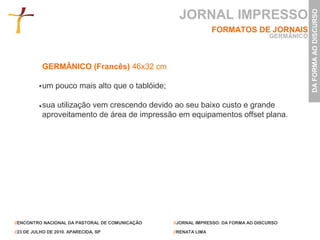 JORNAL IMPRESSO




                                                                                                DA FORMA AO DISCURSO
                                                                 FORMATOS DE JORNAIS
                                                                                    GERMÂNICO



           GERMÂNICO (Francês) 46x32 cm

           um pouco mais alto que o tablóide;

           sua utilização vem crescendo devido ao seu baixo custo e grande
           aproveitamento de área de impressão em equipamentos offset plana.




//ENCONTRO NACIONAL DA PASTORAL DE COMUNICAÇÃO   //JORNAL IMPRESSO: DA FORMA AO DISCURSO

//23 DE JULHO DE 2010. APARECIDA, SP             //RENATA LIMA
 