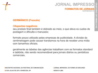 JORNAL IMPRESSO




                                                                                                DA FORMA AO DISCURSO
                                                                 FORMATOS DE JORNAIS
                                                                                    GERMÂNICO



           GERMÂNICO (Francês)

           //Aspectos negativos
           seu produto final também é dobrado ao meio, o que eleva os custos de
           postagem e dificulta o manuseio;

           formato pouco utilizado pelas empresas de publicidade. A divisão da
           centimetragem pode causar transtornos na hora de receber uma mídia
           com tamanhos oficiais;

           geralmente as tabelas das agências trabalham com os formatos standard
           e tablóide, não sendo recomendável para jornais diários ou periódicos
           comerciais.




//ENCONTRO NACIONAL DA PASTORAL DE COMUNICAÇÃO   //JORNAL IMPRESSO: DA FORMA AO DISCURSO

//23 DE JULHO DE 2010. APARECIDA, SP             //RENATA LIMA
 