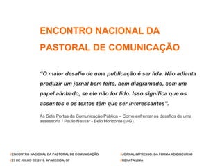 ENCONTRO NACIONAL DA
                 PASTORAL DE COMUNICAÇÃO

                 “O maior desafio de uma publicação é ser lida. Não adianta
                 produzir um jornal bem feito, bem diagramado, com um
                 papel alinhado, se ele não for lido. Isso significa que os
                 assuntos e os textos têm que ser interessantes”.

                 As Sete Portas da Comunicação Pública – Como enfrentar os desafios de uma
                 assessoria / Paulo Nassar - Belo Horizonte (MG).




//ENCONTRO NACIONAL DA PASTORAL DE COMUNICAÇÃO         //JORNAL IMPRESSO: DA FORMA AO DISCURSO

//23 DE JULHO DE 2010. APARECIDA, SP                   //RENATA LIMA
 