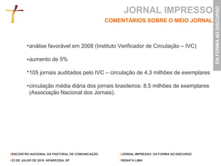 JORNAL IMPRESSO




                                                                                               DA FORMA AO DISCURSO
                                                 COMENTÁRIOS SOBRE O MEIO JORNAL



           análise favorável em 2008 (Instituto Verificador de Circulação – IVC)

           aumento de 5%

           105 jornais auditados pelo IVC – circulação de 4,3 milhões de exemplares

           circulação média diária dos jornais brasileiros: 8,5 milhões de exemplares
           (Associação Nacional dos Jornais).




//ENCONTRO NACIONAL DA PASTORAL DE COMUNICAÇÃO       //JORNAL IMPRESSO: DA FORMA AO DISCURSO

//23 DE JULHO DE 2010. APARECIDA, SP                 //RENATA LIMA
 