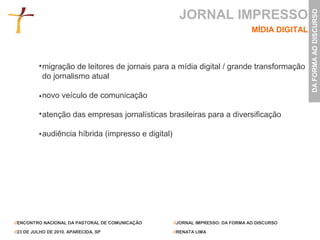 JORNAL IMPRESSO




                                                                                                 DA FORMA AO DISCURSO
                                                                                 MÍDIA DIGITAL



           migração de leitores de jornais para a mídia digital / grande transformação
           do jornalismo atual

           novo veículo de comunicação

           atenção das empresas jornalísticas brasileiras para a diversificação

           audiência híbrida (impresso e digital)




//ENCONTRO NACIONAL DA PASTORAL DE COMUNICAÇÃO      //JORNAL IMPRESSO: DA FORMA AO DISCURSO

//23 DE JULHO DE 2010. APARECIDA, SP                //RENATA LIMA
 