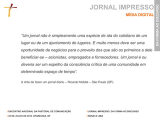 JORNAL IMPRESSO




                                                                                                       DA FORMA AO DISCURSO
                                                                                       MÍDIA DIGITAL




           “Um jornal não é simplesmente uma espécie de ata do cotidiano de um
           lugar ou de um ajuntamento de lugares. E muito menos deve ser uma
           oportunidade de negócios para o proveito dos que são os primeiros a dele
           beneficiar-se – acionistas, empregados e fornecedores. Um jornal é ou
           deveria ser um espelho da consciência crítica de uma comunidade em
           determinado espaço de tempo”.

           A Arte de fazer um jornal diário – Ricardo Noblat – São Paulo (SP).




//ENCONTRO NACIONAL DA PASTORAL DE COMUNICAÇÃO            //JORNAL IMPRESSO: DA FORMA AO DISCURSO

//23 DE JULHO DE 2010. APARECIDA, SP                      //RENATA LIMA
 