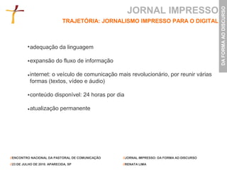 JORNAL IMPRESSO




                                                                                           DA FORMA AO DISCURSO
                              TRAJETÓRIA: JORNALISMO IMPRESSO PARA O DIGITAL



           adequação da linguagem

           expansão do fluxo de informação

           internet: o veículo de comunicação mais revolucionário, por reunir várias
           formas (textos, vídeo e áudio)

           conteúdo disponível: 24 horas por dia

           atualização permanente




//ENCONTRO NACIONAL DA PASTORAL DE COMUNICAÇÃO   //JORNAL IMPRESSO: DA FORMA AO DISCURSO

//23 DE JULHO DE 2010. APARECIDA, SP             //RENATA LIMA
 