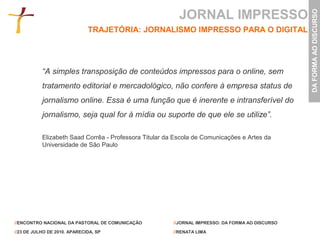 JORNAL IMPRESSO




                                                                                                  DA FORMA AO DISCURSO
                              TRAJETÓRIA: JORNALISMO IMPRESSO PARA O DIGITAL




           “A simples transposição de conteúdos impressos para o online, sem
           tratamento editorial e mercadológico, não confere à empresa status de
           jornalismo online. Essa é uma função que é inerente e intransferível do
           jornalismo, seja qual for à mídia ou suporte de que ele se utilize”.

           Elizabeth Saad Corrêa - Professora Titular da Escola de Comunicações e Artes da
           Universidade de São Paulo




//ENCONTRO NACIONAL DA PASTORAL DE COMUNICAÇÃO          //JORNAL IMPRESSO: DA FORMA AO DISCURSO

//23 DE JULHO DE 2010. APARECIDA, SP                    //RENATA LIMA
 