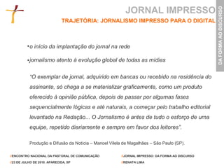 JORNAL IMPRESSO




                                                                                                  DA FORMA AO DISCURSO
                              TRAJETÓRIA: JORNALISMO IMPRESSO PARA O DIGITAL



           o início da implantação do jornal na rede

           jornalismo atento à evolução global de todas as mídias


           “O exemplar de jornal, adquirido em bancas ou recebido na residência do
           assinante, só chega a se materializar graficamente, como um produto
           oferecido à opinião pública, depois de passar por algumas fases
           sequencialmente lógicas e até naturais, a começar pelo trabalho editorial
           levantado na Redação... O Jornalismo é antes de tudo o esforço de uma
           equipe, repetido diariamente e sempre em favor dos leitores”.

           Produção e Difusão da Notícia – Manoel Vilela de Magalhães – São Paulo (SP).

//ENCONTRO NACIONAL DA PASTORAL DE COMUNICAÇÃO          //JORNAL IMPRESSO: DA FORMA AO DISCURSO

//23 DE JULHO DE 2010. APARECIDA, SP                    //RENATA LIMA
 