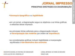 JORNAL IMPRESSO




                                                                                             DA FORMA AO DISCURSO
                                           PRINCIPAIS DIRETRIZES DA DIAGRAMAÇÃO



           hierarquia tipográfica e a legibilidade


           em um jornal, a diagramação segue os objetivos e as linhas gráficas
           e editoriais desse impresso


           as principais linhas editoriais para a diagramação incluem
           a hierarquização das matérias por ordem de importância


           as considerações gráficas incluem legibilidade e incorporação
           equilibrada e não-obstrutiva dos anúncios




//ENCONTRO NACIONAL DA PASTORAL DE COMUNICAÇÃO     //JORNAL IMPRESSO: DA FORMA AO DISCURSO

//23 DE JULHO DE 2010. APARECIDA, SP               //RENATA LIMA
 