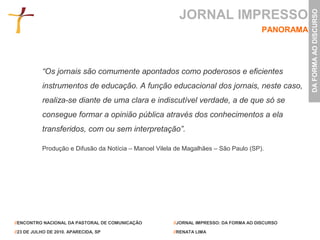 JORNAL IMPRESSO




                                                                                                    DA FORMA AO DISCURSO
                                                                                         PANORAMA




           “Os jornais são comumente apontados como poderosos e eficientes
           instrumentos de educação. A função educacional dos jornais, neste caso,
           realiza-se diante de uma clara e indiscutível verdade, a de que só se
           consegue formar a opinião pública através dos conhecimentos a ela
           transferidos, com ou sem interpretação”.

           Produção e Difusão da Notícia – Manoel Vilela de Magalhães – São Paulo (SP).




//ENCONTRO NACIONAL DA PASTORAL DE COMUNICAÇÃO          //JORNAL IMPRESSO: DA FORMA AO DISCURSO

//23 DE JULHO DE 2010. APARECIDA, SP                    //RENATA LIMA
 