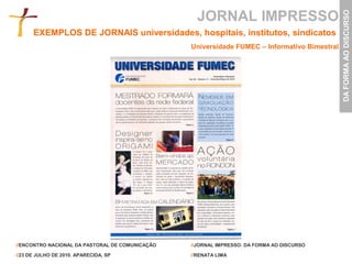JORNAL IMPRESSO




                                                                                              DA FORMA AO DISCURSO
      EXEMPLOS DE JORNAIS universidades, hospitais, institutos, sindicatos
                                                 Universidade FUMEC – Informativo Bimestral




//ENCONTRO NACIONAL DA PASTORAL DE COMUNICAÇÃO   //JORNAL IMPRESSO: DA FORMA AO DISCURSO

//23 DE JULHO DE 2010. APARECIDA, SP             //RENATA LIMA
 