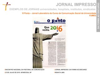 JORNAL IMPRESSO




                                                                                                     DA FORMA AO DISCURSO
      EXEMPLOS DE JORNAIS universidades, hospitais, institutos, sindicatos
                       O Ponto – Jornal Laboratório do Curso de Comunicação Social da Universidade
                                                                                           FUMEC




//ENCONTRO NACIONAL DA PASTORAL DE COMUNICAÇÃO         //JORNAL IMPRESSO: DA FORMA AO DISCURSO

//23 DE JULHO DE 2010. APARECIDA, SP                   //RENATA LIMA
 