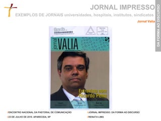 JORNAL IMPRESSO




                                                                                                     DA FORMA AO DISCURSO
      EXEMPLOS DE JORNAIS universidades, hospitais, institutos, sindicatos
                                                                                      Jornal Valia




//ENCONTRO NACIONAL DA PASTORAL DE COMUNICAÇÃO   //JORNAL IMPRESSO: DA FORMA AO DISCURSO

//23 DE JULHO DE 2010. APARECIDA, SP             //RENATA LIMA
 