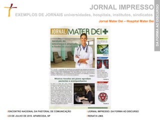 JORNAL IMPRESSO




                                                                                                  DA FORMA AO DISCURSO
      EXEMPLOS DE JORNAIS universidades, hospitais, institutos, sindicatos
                                                          Jornal Mater Dei – Hospital Mater Dei




//ENCONTRO NACIONAL DA PASTORAL DE COMUNICAÇÃO   //JORNAL IMPRESSO: DA FORMA AO DISCURSO

//23 DE JULHO DE 2010. APARECIDA, SP             //RENATA LIMA
 