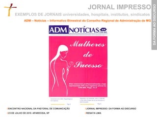 JORNAL IMPRESSO




                                                                                                   DA FORMA AO DISCURSO
      EXEMPLOS DE JORNAIS universidades, hospitais, institutos, sindicatos
              ADM – Notícias – Informativo Bimestral do Conselho Regional de Administração de MG




//ENCONTRO NACIONAL DA PASTORAL DE COMUNICAÇÃO       //JORNAL IMPRESSO: DA FORMA AO DISCURSO

//23 DE JULHO DE 2010. APARECIDA, SP                 //RENATA LIMA
 