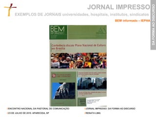 JORNAL IMPRESSO




                                                                                                DA FORMA AO DISCURSO
      EXEMPLOS DE JORNAIS universidades, hospitais, institutos, sindicatos
                                                                        BEM informado – IEPHA




//ENCONTRO NACIONAL DA PASTORAL DE COMUNICAÇÃO   //JORNAL IMPRESSO: DA FORMA AO DISCURSO

//23 DE JULHO DE 2010. APARECIDA, SP             //RENATA LIMA
 