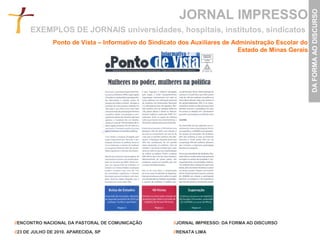 JORNAL IMPRESSO




                                                                                                       DA FORMA AO DISCURSO
      EXEMPLOS DE JORNAIS universidades, hospitais, institutos, sindicatos
                Ponto de Vista – Informativo do Sindicato dos Auxiliares de Administração Escolar do
                                                                              Estado de Minas Gerais




//ENCONTRO NACIONAL DA PASTORAL DE COMUNICAÇÃO         //JORNAL IMPRESSO: DA FORMA AO DISCURSO

//23 DE JULHO DE 2010. APARECIDA, SP                   //RENATA LIMA
 