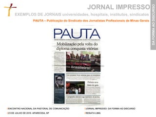 JORNAL IMPRESSO




                                                                                                      DA FORMA AO DISCURSO
      EXEMPLOS DE JORNAIS universidades, hospitais, institutos, sindicatos
                      PAUTA – Publicação do Sindicato dos Jornalistas Profissionais de Minas Gerais




//ENCONTRO NACIONAL DA PASTORAL DE COMUNICAÇÃO          //JORNAL IMPRESSO: DA FORMA AO DISCURSO

//23 DE JULHO DE 2010. APARECIDA, SP                    //RENATA LIMA
 