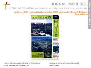 JORNAL IMPRESSO




                                                                                                DA FORMA AO DISCURSO
      EXEMPLOS DE JORNAIS universidades, hospitais, institutos, sindicatos
              Ambiente HOJE – uma publicação mensal da AMDA - Associação Mineira de Defesa do
                                                                               Meio Ambiente




//ENCONTRO NACIONAL DA PASTORAL DE COMUNICAÇÃO     //JORNAL IMPRESSO: DA FORMA AO DISCURSO

//23 DE JULHO DE 2010. APARECIDA, SP               //RENATA LIMA
 