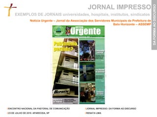 JORNAL IMPRESSO




                                                                                                       DA FORMA AO DISCURSO
      EXEMPLOS DE JORNAIS universidades, hospitais, institutos, sindicatos
                   Notícia Urgente – Jornal da Associação dos Servidores Municipais da Prefeitura de
                                                                          Belo Horizonte – ASSEMP




//ENCONTRO NACIONAL DA PASTORAL DE COMUNICAÇÃO         //JORNAL IMPRESSO: DA FORMA AO DISCURSO

//23 DE JULHO DE 2010. APARECIDA, SP                   //RENATA LIMA
 