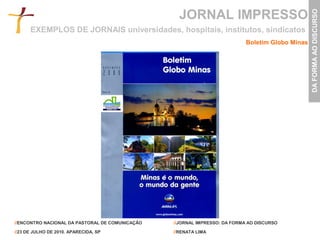 JORNAL IMPRESSO




                                                                                                  DA FORMA AO DISCURSO
      EXEMPLOS DE JORNAIS universidades, hospitais, institutos, sindicatos
                                                                            Boletim Globo Minas




//ENCONTRO NACIONAL DA PASTORAL DE COMUNICAÇÃO   //JORNAL IMPRESSO: DA FORMA AO DISCURSO

//23 DE JULHO DE 2010. APARECIDA, SP             //RENATA LIMA
 