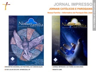 JORNAL IMPRESSO




                                                                                                    DA FORMA AO DISCURSO
                                                  JORNAIS CATÓLICOS E PAROQUIAIS
                                                 Nossa Família – Informativo da Paróquia São José




//ENCONTRO NACIONAL DA PASTORAL DE COMUNICAÇÃO       //JORNAL IMPRESSO: DA FORMA AO DISCURSO

//23 DE JULHO DE 2010. APARECIDA, SP                 //RENATA LIMA
 
