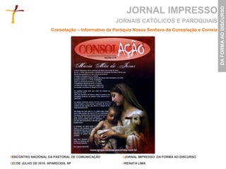 JORNAL IMPRESSO




                                                                                                     DA FORMA AO DISCURSO
                                                    JORNAIS CATÓLICOS E PAROQUIAIS
                        Consolação – Informativo da Paróquia Nossa Senhora da Consolação e Correia




//ENCONTRO NACIONAL DA PASTORAL DE COMUNICAÇÃO         //JORNAL IMPRESSO: DA FORMA AO DISCURSO

//23 DE JULHO DE 2010. APARECIDA, SP                   //RENATA LIMA
 