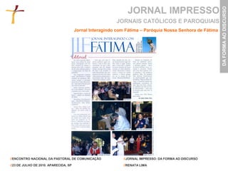 JORNAL IMPRESSO




                                                                                                          DA FORMA AO DISCURSO
                                                         JORNAIS CATÓLICOS E PAROQUIAIS
                                       Jornal Interagindo com Fátima – Paróquia Nossa Senhora de Fátima




//ENCONTRO NACIONAL DA PASTORAL DE COMUNICAÇÃO               //JORNAL IMPRESSO: DA FORMA AO DISCURSO

//23 DE JULHO DE 2010. APARECIDA, SP                         //RENATA LIMA
 