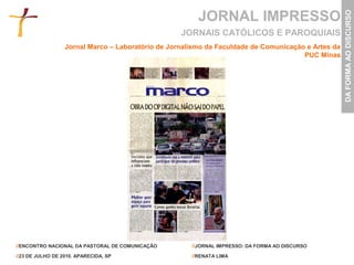 JORNAL IMPRESSO




                                                                                                    DA FORMA AO DISCURSO
                                                   JORNAIS CATÓLICOS E PAROQUIAIS
                  Jornal Marco – Laboratório de Jornalismo da Faculdade de Comunicação e Artes da
                                                                                      PUC Minas




//ENCONTRO NACIONAL DA PASTORAL DE COMUNICAÇÃO        //JORNAL IMPRESSO: DA FORMA AO DISCURSO

//23 DE JULHO DE 2010. APARECIDA, SP                  //RENATA LIMA
 