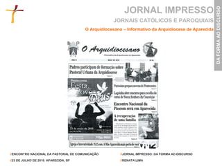 JORNAL IMPRESSO




                                                                                                     DA FORMA AO DISCURSO
                                                   JORNAIS CATÓLICOS E PAROQUIAIS
                                       O Arquidiocesano – Informativo da Arquidiocese de Aparecida




//ENCONTRO NACIONAL DA PASTORAL DE COMUNICAÇÃO         //JORNAL IMPRESSO: DA FORMA AO DISCURSO

//23 DE JULHO DE 2010. APARECIDA, SP                   //RENATA LIMA
 