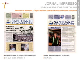JORNAL IMPRESSO




                                                                                                     DA FORMA AO DISCURSO
                                                   JORNAIS CATÓLICOS E PAROQUIAIS
                  Santuário de Aparecida – Órgão Oficial do Santuário Nacional de Nossa Senhora da




//ENCONTRO NACIONAL DA PASTORAL DE COMUNICAÇÃO        //JORNAL IMPRESSO: DA FORMA AO DISCURSO

//23 DE JULHO DE 2010. APARECIDA, SP                  //RENATA LIMA
 