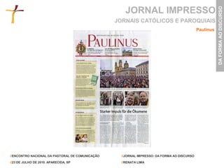 JORNAL IMPRESSO




                                                                                                        DA FORMA AO DISCURSO
                                                 JORNAIS CATÓLICOS E PAROQUIAIS
                                                                                             Paulinus




//ENCONTRO NACIONAL DA PASTORAL DE COMUNICAÇÃO     //JORNAL IMPRESSO: DA FORMA AO DISCURSO

//23 DE JULHO DE 2010. APARECIDA, SP               //RENATA LIMA
 
