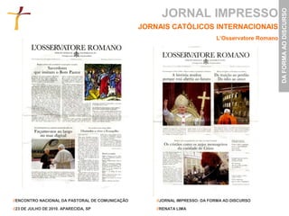 JORNAL IMPRESSO




                                                                                                    DA FORMA AO DISCURSO
                                                 JORNAIS CATÓLICOS INTERNACIONAIS
                                                                             L’Osservatore Romano




//ENCONTRO NACIONAL DA PASTORAL DE COMUNICAÇÃO       //JORNAL IMPRESSO: DA FORMA AO DISCURSO

//23 DE JULHO DE 2010. APARECIDA, SP                 //RENATA LIMA
 