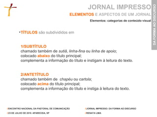 JORNAL IMPRESSO




                                                                                                 DA FORMA AO DISCURSO
                                             ELEMENTOS E ASPECTOS DE UM JORNAL
                                                      Elementos: categorias de conteúdo visual


           TÍTULOS são subdivididos em


           1/SUBTÍTULO
           chamado também de sutiã, linha-fina ou linha de apoio;
           colocado abaixo do título principal;
           complementa a informação do título e instigam à leitura do texto.


           2/ANTETÍTULO
           chamado também de chapéu ou cartola;
           colocado acima do título principal;
           complementa a informação do título e instiga à leitura do texto.




//ENCONTRO NACIONAL DA PASTORAL DE COMUNICAÇÃO     //JORNAL IMPRESSO: DA FORMA AO DISCURSO

//23 DE JULHO DE 2010. APARECIDA, SP               //RENATA LIMA
 