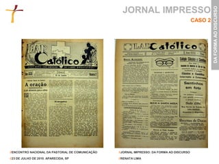 JORNAL IMPRESSO




                                                                                                    DA FORMA AO DISCURSO
                                                                                           CASO 2




//ENCONTRO NACIONAL DA PASTORAL DE COMUNICAÇÃO   //JORNAL IMPRESSO: DA FORMA AO DISCURSO

//23 DE JULHO DE 2010. APARECIDA, SP             //RENATA LIMA
 