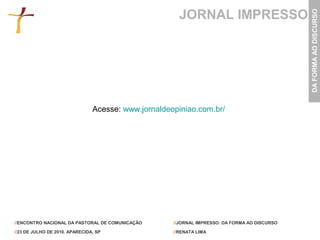 JORNAL IMPRESSO




                                                                                               DA FORMA AO DISCURSO
                                Acesse: www.jornaldeopiniao.com.br/




//ENCONTRO NACIONAL DA PASTORAL DE COMUNICAÇÃO       //JORNAL IMPRESSO: DA FORMA AO DISCURSO

//23 DE JULHO DE 2010. APARECIDA, SP                 //RENATA LIMA
 