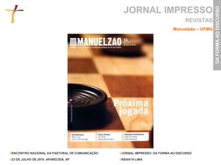 JORNAL IMPRESSO




                                                                                                DA FORMA AO DISCURSO
                                                                                    REVISTAS
                                                                             Manuelzão – UFMG




//ENCONTRO NACIONAL DA PASTORAL DE COMUNICAÇÃO   //JORNAL IMPRESSO: DA FORMA AO DISCURSO

//23 DE JULHO DE 2010. APARECIDA, SP             //RENATA LIMA
 