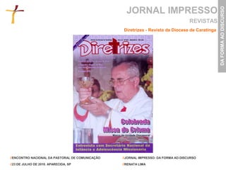 JORNAL IMPRESSO




                                                                                                DA FORMA AO DISCURSO
                                                                                    REVISTAS
                                                 Diretrizes - Revista da Diocese de Caratinga




//ENCONTRO NACIONAL DA PASTORAL DE COMUNICAÇÃO   //JORNAL IMPRESSO: DA FORMA AO DISCURSO

//23 DE JULHO DE 2010. APARECIDA, SP             //RENATA LIMA
 