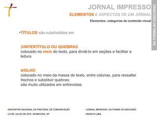 JORNAL IMPRESSO




                                                                                                 DA FORMA AO DISCURSO
                                             ELEMENTOS E ASPECTOS DE UM JORNAL
                                                      Elementos: categorias de conteúdo visual


           TÍTULOS são subdivididos em


           3/INTERTÍTULO OU QUEBRAS
           colocado no meio do texto, para dividi-lo em seções e facilitar a
           leitura


           4/OLHO
           colocado no meio da massa de texto, entre colunas, para ressaltar
           trechos e substituir quebras;
           são muito utilizados em entrevistas.




//ENCONTRO NACIONAL DA PASTORAL DE COMUNICAÇÃO     //JORNAL IMPRESSO: DA FORMA AO DISCURSO

//23 DE JULHO DE 2010. APARECIDA, SP               //RENATA LIMA
 