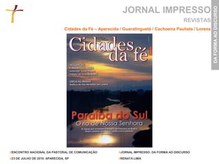 JORNAL IMPRESSO




                                                                                                           DA FORMA AO DISCURSO
                                                                                              REVISTAS
                                 Cidades da Fé – Aparecida / Guaratinguetá / Cachoeira Paulista / Lorena




//ENCONTRO NACIONAL DA PASTORAL DE COMUNICAÇÃO             //JORNAL IMPRESSO: DA FORMA AO DISCURSO

//23 DE JULHO DE 2010. APARECIDA, SP                       //RENATA LIMA
 