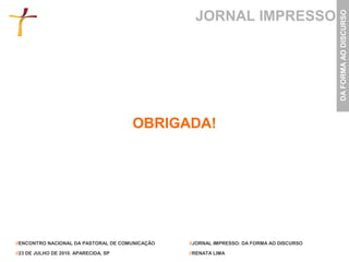 JORNAL IMPRESSO




                                                                                           DA FORMA AO DISCURSO
                                       OBRIGADA!




//ENCONTRO NACIONAL DA PASTORAL DE COMUNICAÇÃO   //JORNAL IMPRESSO: DA FORMA AO DISCURSO

//23 DE JULHO DE 2010. APARECIDA, SP             //RENATA LIMA
 