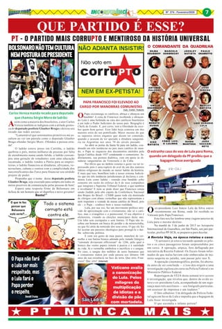 Nº 274 - Fevereiro/2020 7
P T N U N C A M A I SP T N U N C A M A I SP T N U N C A M A I SP T N U N C A M A I SP T N U N C A M A I S
QUE PARTIDO É ESSE?
PT - O PARTIDO MAIS CORRUPTO E MENTIROSO DA HISTÓRIA UNIVERSAL
7
OPapa excomunga os católicos, abraça e abençoa um
bandido! A cena de Francisco recebendo e abraçan-
do Lula é uma bofetada na cara dos católicos brasileiros
e em todo o Poder Judiciário do nosso país. Bergoglio é
Chefe de Estado. E, por certo, tem a liberdade de rece-
ber quem bem quiser. Esse líder hoje cometeu um dos
maiores erros do seu pontificado. Maior mesmo do que
os supostos sérios enganos que dizem ter cometido,
quando o acusam de ter apoiado a ditadura sanguiná-
ria na Argentina nos anos 70 do século passado.
Ao abrir as portas da Santa Sé para um ladrão, con-
denado em três instâncias no país mais católico do mun-
do, o Papa se esqueceu dos documentos emitidos pela
Igreja Católica desde 1937 condenando o comunismo. In-
diretamente, sua postura dialética, vem em apoio às di-
taduras sanguinárias da Venezuela e de Cuba.
Por óbvio que no âmbito externo o gesto vai ter re-
percussão pois é uma espécie de aval de um dos maiores
líderes religiosos do mundo ao maior ladrão da história.
E mais que isso, humilhou todo o nosso sistema Judiciá-
rio que em três instâncias jurisdicionais já declarou e con-
denou Lula como ladrão - estando esse bandido solto
somente em razão do esforço de 6 de seus compadres
que integram o Supremo Tribunal Federal, o que também
é revoltante! E nem se pode dizer que Francisco esteja
sendo iludido pela alta cúpula da Conferência Nacional
dos Bispos do Brasil - CNBB quase toda ela dominada
de clérigos com almas vermelhas que não representam e
nem respeitam a vontade da massa católica do Brasil, pois
ele - o Papa - conhece bem a nossa realidade.
Lula, por sua vez, faz um movimento político atre-
vido de aproximação com o cristianismo, não só o cató-
lico, mas o evangélico e o pentecostal. O seu objetivo é
eleitoreiro, visando as eleições municipais deste ano.
Um lobo sem escrúpulos e sem limites. O Papa não re-
cebeu um homem em busca do perdão e da misericórdia,
ou que foi atrás da remissão dos seus erros. O que ele fez
foi acoitar um parceiro ideológico para protegê-lo e dar-
lhe sobrevida política.
E com seu gesto de mau pastor, manchou de ver-
melho a sua batina branca adotada pelo tratado litúrgico
“rationale divinorum officiorum“ de 1286, pelo qual o
branco das vestes papais remete à pureza e à santidade
de vida. Já o vermelho simboliza o sacrifício e o sangue.
No caso, o sangue dos milhões de seres humanos que
o comunismo matou por onde passou nos últimos 100
anos da sua existência na face da terra. Que erro, Fran-
cisco! Que erro! (Internet)
PAPA FRANCISCO FOI ELEVADO AO
CARGO POR MANOBRAS COMUNISTAS
Luiz Carlos Nemertz
Carlos Vereza manda recado para deputado
que chamou Sérgio Moro de ladrão:
Assim como a maioria dos brasileiros, o ator Carlos
Vereza também se indignou com a atitude grotes-
ca do deputado psolista Glauber Braga e deixou seu
recado nas redes sociais:
“Lamentável que sentimentos primitivos me as-
saltem ao ver um pústula como o deputado Glauber
Braga ofender Sérgio Moro. Ofendeu a pessoa erra-
da!
O ladrão esteve preso em Curitiba, o ladrão
quebrou o país, matou milhares de pessoas por falta
de atendimento numa saúde falida, o ladrão corrom-
peu uma geração de estudantes com uma educação
sucateada, o ladrão vendeu a Pátria para as emprei-
teiras, o ladrão financiou as ditaduras, africanas, ve-
nezuelana, cubana e contou com a cumplicidade dos
narcotraficantes das Farcs para financiar seu sórdido
projeto de poder.
Proponho que o nome desse deputado psolista
Glauber Braga, seja execrado para sempre em todos os
meios possíveis de comunicação pelas pessoas de bem!
Espero uma resposta firme de Bolsonaro em
defesa de um homem que só dignifica o novo governo!
Basta!”
Oex-presidente Luiz Inácio Lula da Silva esteve
recentemente em Roma, onde foi recebido no
Vaticano pelo Papa Francisco.
Este fato nos faz lembrar uma viagem anterior de
Lula para o mesmo destino.
Na manhã de 3 de junho de 2015 no Aeroporto
Internacional de Guarulhos, em São Paulo, um jato par-
ticular, prefixo PP-SCB, se preparava para decolar.
A Revista Veja, na época relatou o caso:
“A aeronave já estava taxiando quando os pilo-
tos e os cinco passageiros foram surpreendidos por
um cerco. A operação, atípica, fora deflagrada por
iniciativa da Receita Federal. Os fiscais foram infor-
mados de que malas haviam sido embarcadas de ma-
neira suspeita no jatinho, sem passar pelo raio X.
A operação cinematográfica, porém, foi aborta-
da antes de ser concluída — e isso deu origem a uma
investigação sigilosa em curso na Polícia Federal e no
Ministério Público Federal.
Reportagem de VEJA desta semana teve acesso
à investigação, que revelou que, dentro do avião es-
tava o ex-presidente Lula, acompanhado de um segu-
rança mais três auxiliares — seu fotógrafo particular,
um assessor de imprensa e um tradutor.”
O fato cabuloso: Um delegado da Polícia Fede-
ral agiu em favor de Lula e impediu que a bagagem de
Lula fosse investigada.
O que escondia o infame petista?
O estranho caso do voo de Lula para Roma,
quando um delegado da PF proibiu que a
bagagemfosseaveriguada
Fotoilustrativa
DILMADILMADILMADILMADILMA
ROUSSEFFROUSSEFFROUSSEFFROUSSEFFROUSSEFF
MARCELOMARCELOMARCELOMARCELOMARCELO
ODEBRECHTODEBRECHTODEBRECHTODEBRECHTODEBRECHT
J O E S L E YJ O E S L E YJ O E S L E YJ O E S L E YJ O E S L E Y
B AB AB AB AB AT I S TT I S TT I S TT I S TT I S TAAAAA
PAULOPAULOPAULOPAULOPAULO
OKAMOTTOOKAMOTTOOKAMOTTOOKAMOTTOOKAMOTTO
ANTONIOANTONIOANTONIOANTONIOANTONIO
P A L O C C IP A L O C C IP A L O C C IP A L O C C IP A L O C C I
J O S ÉJ O S ÉJ O S ÉJ O S ÉJ O S É
D I R C E UD I R C E UD I R C E UD I R C E UD I R C E U
W E S L E YW E S L E YW E S L E YW E S L E YW E S L E Y
B AB AB AB AB AT I S TT I S TT I S TT I S TT I S TAAAAA
LUIZ CLAUDIOLUIZ CLAUDIOLUIZ CLAUDIOLUIZ CLAUDIOLUIZ CLAUDIO
L U L AL U L AL U L AL U L AL U L A
JOÃOJOÃOJOÃOJOÃOJOÃO
VVVVVACCARIACCARIACCARIACCARIACCARI
NETONETONETONETONETO
GUIDOGUIDOGUIDOGUIDOGUIDO
MANTEGAMANTEGAMANTEGAMANTEGAMANTEGA
FÁBIO LUIZ,FÁBIO LUIZ,FÁBIO LUIZ,FÁBIO LUIZ,FÁBIO LUIZ,
O LULINHAO LULINHAO LULINHAO LULINHAO LULINHA
E I K EE I K EE I K EE I K EE I K E
B AB AB AB AB AT I S TT I S TT I S TT I S TT I S TAAAAA
RENARENARENARENARENATOTOTOTOTO
DUQUEDUQUEDUQUEDUQUEDUQUE
E M Í L I OE M Í L I OE M Í L I OE M Í L I OE M Í L I O
ODEBRECHTODEBRECHTODEBRECHTODEBRECHTODEBRECHT
O COMANDANTE DA QUADRILHA
 