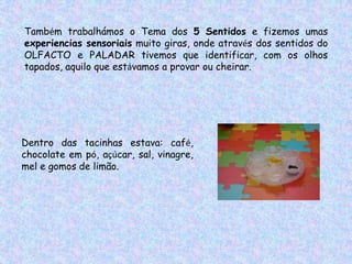 Também trabalhámos o Tema dos 5 Sentidos e fizemos umas
experiencias sensoriais muito giras, onde através dos sentidos do
OLFACTO e PALADAR tivemos que identificar, com os olhos
tapados, aquilo que estávamos a provar ou cheirar.




Dentro das tacinhas estava: café,
chocolate em pó, açúcar, sal, vinagre,
mel e gomos de limão.
 