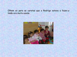 Olhem só para as caretas que o Rodrigo estava a fazer,o
limão era muito azedo.
 
