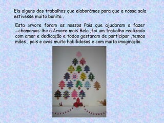 Eis alguns dos trabalhos que elaborámos para que a nossa sala
estivesse muito bonita .
Esta árvore foram os nossos Pais que ajudaram a fazer
…chamamos-lhe a Árvore mais Bela ,foi um trabalho realizado
com amor e dedicação e todos gostaram de participar ,temos
mães , pais e avós muito habilidosos e com muita imaginação.
 