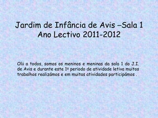 Jardim de Infância de Avis –Sala 1
     Ano Lectivo 2011-2012


Olá a todos, somos os meninos e meninas da sala 1 do J.I.
de Avis e durante este 1º período de atividade letiva muitos
trabalhos realizámos e em muitas atividades participámos .
 