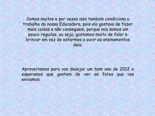 Somos muitos e por vezes isso também condiciona o
trabalho da nossa Educadora, pois ela gostava de fazer
  mais coisas e não conseguem, porque nós somos um
   pouco reguilas, ou seja, gostamos muito de falar e
 brincar em vez de estarmos a ouvir os ensinamentos
                          dela.




Aproveitamos para vos desejar um bom ano de 2012 e
esperamos que gostem de ver as fotos que vos
enviamos.
 