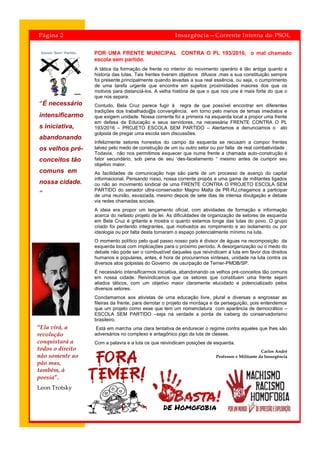 POR UMA FRENTE MUNICIPAL CONTRA O PL 193/2016, o mal chamado
escola sem partido.
“É necessário
intensificarmo
s iniciativa,
abandonando
os velhos pré-
conceitos tão
comuns em
nossa cidade.
”
Página 2 Insurgência—Corrente Interna do PSOL
A tática da formação de frente no interior do movimento operário é tão antiga quanto a
historia das lutas. Tais frentes tiveram objetivos difusos ,mas a sua constituição sempre
foi presente,principalmente quando levadas a sua real essência, ou seja, o cumprimento
de uma tarefa urgente que encontra em sujeitos proximidades maiores dos que os
motivos para distanciá-los. A velha história de que o que nos une é mais forte do que o
que nos separa.
Contudo, Bela Cruz parece fugir à regra de que possível encontrar em diferentes
tradições dos trabalhado@s convergência, em torno pelo menos de temas imediatos e
que exigem unidade. Nossa corrente foi a primeira na esquerda local a propor uma frente
em defesa da Educação e seus servidores, na necessária FRENTE CONTRA O PL
193/2016 – PROJETO ESCOLA SEM PARTIDO – Alertamos e denunciamos o ato
golpista de pregar uma escola sem discussões.
Infelizmente setores honestos do campo da esquerda se recusam a compor frentes
talvez pelo medo de construção de um ou outro setor ou por falta de real combatividade .
Todavia, não nos permitimos esquecer que numa frente a chamada auto-construção é
fator secundário, sob pena de seu ‘des-facelamento “ mesmo antes de cumprir seu
objetivo maior.
As facilidades de comunicação hoje são parte de um processo de avanço do capital
informacional. Pensando nisso, nossa corrente propôs a uma gama de militantes ligados
ou não ao movimento sindical de uma FRENTE CONTRA O PROJETO ESCOLA SEM
PARTIDO do senador ultra-conservador Magno Malta de PR-RJ,chegamos a participar
de uma reunião, esvaziada, mesmo depois de sete dias de intensa divulgação e debate
via redes chamadas sociais.
A ideia era propor um lançamento oficial, com atividades de formação e informação
acerca do nefasto projeto de lei. As dificuldades de organização de setores de esquerda
em Bela Cruz é gritante e mostra o quanto estamos longe das lutas do povo. O grupo
criado foi perdendo integrantes, que motivados ao rompimento e ao isolamento ou por
ideologia ou por falta desta tornaram o espaço potencialmente mínimo na luta.
O momento político pelo qual passo nosso país é divisor de águas na recomposição da
esquerda local com implicações para o próximo período. A desorganização ou o medo do
debate não pode ser o combustível daqueles que reivindicam à luta em favor dos direitos
humanos e populares, antes, é hora de procurarmos sínteses, unidade na luta contra os
diversos atos golpistas do Governo de usurpação de Temer-PMDB/SP.
É necessário intensificarmos iniciativa, abandonando os velhos pré-conceitos tão comuns
em nossa cidade. Reivindicamos que os setores que constituem uma frente sejam
aliados táticos, com um objetivo maior claramente elucidado e potencializado pelos
diversos setores.
Conclamamos aos ativistas de uma educação livre, plural e diversas a engrossar as
fileiras da frente, para derrotar o projeto da mordaça e da perseguição, pois entendemos
que um projeto como esse que tem um nomenclatura com aparência de democrático –
ESCOLA SEM PARTIDO –seja na verdade a ponta de iceberg do conservadorismo
brasileiro.
Está em marcha uma clara tentativa de endurecer o regime contra aqueles que lhes são
adversários no complexo e antagônico jogo da luta de classes.
Com a palavra e a luta os que reivindicam posições de esquerda.
Carlos André
Professor e Militante da Insurgência
“Ela virá, a
revolução
conquistará a
todos o direito
não somente ao
pão mas,
também, à
poesia”.
Leon Trotsky
 