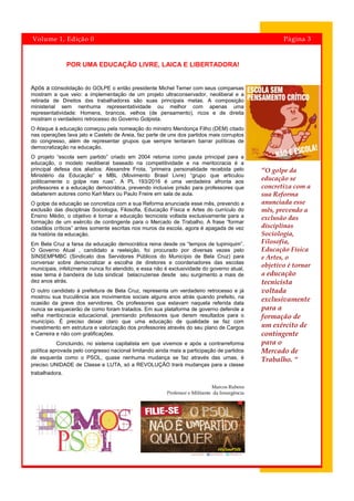 “O golpe da
educação se
concretiza com a
sua Reforma
anunciada esse
mês, prevendo a
exclusão das
disciplinas
Sociologia,
Filosofia,
Educação Física
e Artes, o
objetivo é tornar
a educação
tecnicista
voltada
exclusivamente
para a
formação de
um exército de
contingente
para o
Mercado de
Trabalho. “
Página 3Volume 1, Edição 0
POR UMA EDUCAÇÃO LIVRE, LAICA E LIBERTADORA!
Após a consolidação do GOLPE o então presidente Michel Temer com seus comparsas
mostram a que veio: a implementação de um projeto ultraconservador, neoliberal e a
retirada de Direitos dxs trabalhadorxs são suas principais metas. A composição
ministerial sem nenhuma representatividade ou melhor com apenas uma
representatividade: Homens, brancos, velhos (de pensamento), ricos e de direita
mostram o verdadeiro retrocesso do Governo Golpista.
O Ataque à educação começou pela nomeação do ministro Mendonça Filho (DEM) citado
nas operações lava jato e Castelo de Areia, faz parte de uns dos partidos mais corruptos
do congresso, além de representar grupos que sempre tentaram barrar políticas de
democratização na educação.
O projeto “escola sem partido” criado em 2004 retorna como pauta principal para a
educação, o modelo neoliberal baseado na competitividade e na meritocracia é a
principal defesa dos aliados: Alexandre Frota, “primeira personalidade recebida pelo
Ministério da Educação” e MBL (Movimento Brasil Livre) “grupo que articulou
politicamente o golpe nas ruas”. A PL 193/2016 é uma verdadeira afronta aos
professores e a educação democrática, prevendo inclusive prisão para professores que
debaterem autores como Karl Marx ou Paulo Freire em sala de aula.
O golpe da educação se concretiza com a sua Reforma anunciada esse mês, prevendo a
exclusão das disciplinas Sociologia, Filosofia, Educação Física e Artes do currículo do
Ensino Médio, o objetivo é tornar a educação tecnicista voltada exclusivamente para a
formação de um exército de contingente para o Mercado de Trabalho. A frase “formar
cidadãos críticos” antes somente escritas nos muros da escola, agora é apagada de vez
da história da educação.
Em Bela Cruz a farsa da educação democrática reina desde os “tempos de tupiniquim”.
O Governo Atual , candidato a reeleição, foi procurado por diversas vezes pelo
SINSEMPMBC (Sindicato dos Servidores Públicos do Município de Bela Cruz) para
conversar sobre democratizar a escolha de diretores e coordenadores das escolas
municipais, infelizmente nunca foi atendido, e essa não é exclusividade do governo atual,
esse tema é bandeira de luta sindical belacruzense desde seu surgimento a mais de
dez anos atrás.
O outro candidato à prefeitura de Bela Cruz, representa um verdadeiro retrocesso e já
mostrou sua truculência aos movimentos sociais alguns anos atrás quando prefeito, na
ocasião da greve dos servidores. Os professores que estavam naquela referida data
nunca se esquecerão de como foram tratados. Em sua plataforma de governo defende a
velha meritocracia educacional, premiando professores que derem resultados para o
município. É preciso deixar claro que uma educação de qualidade se faz com
investimento em estrutura e valorização dos professores através do seu plano de Cargos
e Carreira e não com gratificações.
Concluindo, no sistema capitalista em que vivemos e após a contrarreforma
política aprovada pelo congresso nacional limitando ainda mais a participação de partidos
de esquerda como o PSOL, quase nenhuma mudança se faz através das urnas, é
preciso UNIDADE de Classe e LUTA, só a REVOLUÇÃO trará mudanças para a classe
trabalhadora.
Marcos Rubens
Professor e Militante da Insurgência
 