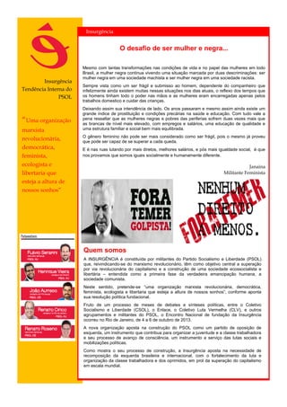 Insurgência
Tendência Interna do
PSOL
Quem somos
A INSURGÊNCIA é constituída por militantes do Partido Socialismo e Liberdade (PSOL)
que, reivindicando-se do marxismo revolucionário, têm como objetivo central a superação
por via revolucionária do capitalismo e a construção de uma sociedade ecossocialista e
libertária – entendida como a primeira fase da verdadeira emancipação humana, a
sociedade comunista.
Neste sentido, pretende-se “uma organização marxista revolucionária, democrática,
feminista, ecologista e libertaria que esteja a altura de nossos sonhos”, conforme aponta
sua resolução política fundacional.
Fruto de um processo de meses de debates e sínteses políticas, entre o Coletivo
Socialismo e Liberdade (CSOL), o Enlace, o Coletivo Luta Vermelha (CLV), e outros
agrupamentos e militantes do PSOL, o Encontro Nacional de fundação da Insurgência
ocorreu no Rio de Janeiro, de 4 a 6 de outubro de 2013.
A nova organização aposta na construção do PSOL como um partido de oposição de
esquerda, um instrumento que contribua para organizar a juventude e a classe trabalhadora
e seu processo de avanço de consciência, um instrumento a serviço das lutas sociais e
mobilizações políticas.
Como mostra o seu processo de construção, a Insurgência aposta na necessidade de
recomposição da esquerda brasileira e internacional, com o fortalecimento da luta e
organização da classe trabalhadora e dos oprimidos, em prol da superação do capitalismo
em escala mundial.
Insurgência
“Uma organização
marxista
revolucionária,
democrática,
feminista,
ecologista e
libertaria que
esteja a altura de
nossos sonhos”
O desafio de ser mulher e negra...
Mesmo com tantas transformações nas condições de vida e no papel das mulheres em todo
Brasil, a mulher negra continua vivendo uma situação marcada por duas descriminações: ser
mulher negra em uma sociedade machista e ser mulher negra em uma sociedade racista.
Sempre vista como um ser frágil e submisso ao homem, dependente do companheiro que
infelizmente ainda existem muitas nessas situações nos dias atuais, o reflexo dos tempos que
os homens tinham todo o poder nas mãos e as mulheres eram encarregadas apenas pelos
trabalhos domestico e cuidar das crianças.
Deixando assim sua intendência de lado. Os anos passaram e mesmo assim ainda existe um
grande índice de prostituição e condições precárias na saúde e educação. Com tudo vale a
pena ressaltar que as mulheres negras e pobres das periferias sofrem duas vezes mais que
as brancas de nível mais elevado, com empregos e salários, uma educação de qualidade e
uma estrutura familiar e social bem mais equilibrada.
O gênero feminino não pode ser mais considerado como ser frágil, pois o mesmo já proveu
que pode ser capaz de se superar a cada queda.
E é nas ruas lutando por mais diretos, melhores salários, e pós mais igualdade social, é que
nos provamos que somos iguais socialmente e humanamente diferente.
Janaina
Militante Feminista
 