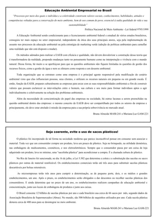 Educação Ambiental Empresarial no Brasil
   “Processos por meio dos quais o indivíduo e a coletividade constroem valores sociais, conhecimentos, habilidades, atitudes e
competências voltadas para a conservação do meio ambiente, bem de uso comum do povo, essencial à sadia qualidade de vida e sua
                                                         sustentabilidade”
                                                                        Política Nacional de Meio Ambiente - Lei federal 9795/1999

       A Educação Ambiental sendo condicionante para o licenciamento ambiental federal e estadual de vários estados brasileiros,
conseguiu ter mais espaço no setor empresarial, independente da ótica dos seus principais atores, seja pela implementação do
assunto nos processos de educação ambiental ou pela estratégia de marketing verde (adoção de políticas ambientais para camuflar
uma realidade que não está disposto a mudar).

       Os métodos adotados para realizar a EAEB com eficácia e qualidade, não devem desvalorizar a construção dessa teoria que
é transformadora da realidade, propondo mudanças tanto no pensamento humano como na interpretação e vivência com o mundo
natural. Dessa forma, há muito a se aperfeiçoar para que as questões ambientais não fiquem limitadas às questões de gestão dos
recursos físicos, como a gestão da água e nem se efetuem como resposta a um desastre ambiental.

       Toda organização que se estruture como uma empresa é o principal agente responsável pela modificação do cenário
ambiental visto que elas influenciam pessoas, seus clientes, e utilizam os recursos naturais em pequena ou em grande escala. É
então, função da EAEB, preparar culturalmente as empresas para arcar com as suas responsabilidades ambientais a fim de construir
valores que possam esclarecer as inter-relações entre o homem, sua cultura e seu meio para formar indivíduos aptos a agir
individualmente e coletivamente na solução dos problemas ambientais.

       Além da necessidade de conscientização do papel das empresas na sociedade, há outras lacunas a serem preenchidas na
questão ambiental dentro das empresas: o mesmo conceito de EAEB deve ser compartilhado por todos os setores da empresa e
principamente, ele deve estar atrelado à missão da empresa para a sua própria sobrevivência no mercado atual.

                                                                                  Bruna Almeida MAM-241 e Mariana Luz GAM-221




                                   Seja coerente, evite o uso de sacos plásticos!

       O plástico foi incorporado de tal forma na sociedade moderna que parece inconcebível pensar em consumo sem associar o
material. Toda vez que um consumidor compra um produto, leva um pouco de plástico. Seja no brinquedo, na utilidade doméstica,
nas embalagens de medicamentos, cosméticos, e nos eletroeletrônicos. Sempre que o consumidor passa por um caixa de loja
adquirindo um produto, leva no mínimo, uma “sacolinha plástica” para acondicionar a compra. É a chamada cultura do plástico.

       No Rio de Janeiro foi sancionada, no dia 16 de julho, a Lei 5.502 que determina a coleta e a substituição das sacolas ou sacos
plásticos por outras de material reutilizável. Os estabelecimentos comerciais terão até três anos para substituir sacolas plásticas
descartáveis por bolsas retornáveis.

       As microempresas terão três anos para cumprir a determinação, as de pequeno porte, dois, e os médios e grandes
estabelecimentos, um ano. Após o prazo, os estabelecimentos serão obrigados a dar descontos ou recolher sacolas plásticas dos
consumidores. E ainda determina que no prazo de um ano, os estabelecimentos realizem campanhas de educação ambiental e
conscientização, junto aos locais de embalagens de produtos e junto aos caixas.

       O Brasil consome 12 bilhões de sacolas plásticas por ano e cada brasileiro usa cerca de 66 sacos por mês, segundo dados da
Associação Brasileira de Supermercados (Abras). No mundo, são 500 bilhões de saquinhos utilizados por ano. Cada sacola plástica
demora cerca de 400 anos para se desintegrar no meio ambiente.

                                                                                  Bruna Almeida MAM-241 e Mariana Luz GAM-221
 