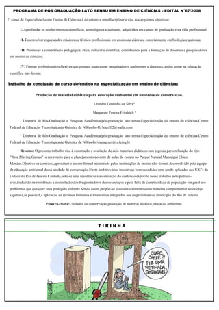 PROGRAMA DE PÓS‐GRADUAÇÃO LATO SENSU EM ENSINO DE CIÊNCIAS - EDITAL N°67/2008

O curso de Especialização em Ensino de Ciências é de natureza interdisciplinar e visa aos seguintes objetivos:

        I. Aprofundar os conhecimentos científicos, tecnológicos e culturais, adquiridos em cursos de graduação e na vida profissional;

        II. Desenvolver capacidades criadoras e técnico‐profissionais em ensino de ciências, especialmente em biologia e química;

        III. Promover a competência pedagógica, ética, cultural e científica, contribuindo para a formação de docentes e pesquisadores
 em ensino de ciências;

        IV. Formar profissionais reflexivos que possam atuar como pesquisadores autônomos e docentes, assim como na educação
 científica não‐formal.

Trabalho de conclusão de curso defendido na especialização em ensino de ciências:


                  Produção de material didático para educação ambiental em unidades de conservação.

                                                          Leandro Coutinho da Silva¹

                                                         Margarete Pereira Friedrich ²

        ¹ Diretoria de Pós-Graduação e Pesquisa Acadêmica/pós-graduação lato sensu-Especialização de ensino de ciências/Centro
 Federal de Educação Tecnológica de Química de Nilópolis-Rj/leap202@walla.com

        ² Diretoria de Pós-Graduação e Pesquisa Acadêmica/pós-graduação lato sensu-Especialização de ensino de ciências/Centro
 Federal de Educação Tecnológica de Química de Nilópolis/marageret@cefeteq.br

        Resumo: O presente trabalho visa à construção e avaliação de dois materiais didáticos: um jogo de personificação do tipo
 ”Role Playing Games” e um roteiro para o planejamento docente de aulas de campo no Parque Natural Municipal Chico
 Mendes.Objetiva-se com isso,aproximar o ensino formal ministrado pelas instituições de ensino não-formal desenvolvido pela equipe
 de educação ambiental dessa unidade de conversação.Neste âmbito,várias iniciativas bem sucedidas vem sendo aplicadas nas U.C‟s da
 Cidade do Rio de Janeiro.Contudo,nota-se uma resistência a assimilação do conteúdo explicito nesse trabalho pelo público-
 alvo,traduzido na resistência a assimilação dos freqüentadores desses espaços e pela falta de cumplicidade da população em geral aos
 problemas que qualquer área protegida enfrenta.Sendo assim,propõe-se o desenvolvimento deste trabalho complementar ao esforço
 vigente e,se possível,a aplicação de recursos humanos e financeiros integrados aos da prefeitura do município do Rio de Janeiro.

                          Palavra-chave:Unidades de conservação,produção de material didático,educação ambiental.




                                                             TIRINHA
 